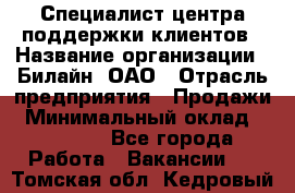 Специалист центра поддержки клиентов › Название организации ­ Билайн, ОАО › Отрасль предприятия ­ Продажи › Минимальный оклад ­ 33 000 - Все города Работа » Вакансии   . Томская обл.,Кедровый г.